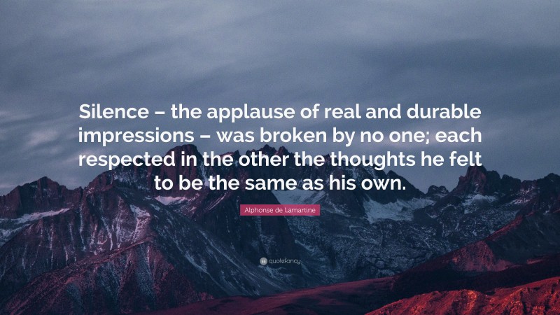 Alphonse de Lamartine Quote: “Silence – the applause of real and durable impressions – was broken by no one; each respected in the other the thoughts he felt to be the same as his own.”