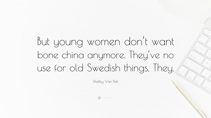 Shelby Van Pelt Quote: “But young women don’t want bone china anymore. They’ve no use for old Swedish things. They.”