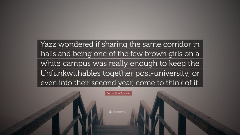 Bernardine Evaristo Quote: “Yazz wondered if sharing the same corridor in halls and being one of the few brown girls on a white campus was really enough to keep the Unfunkwithables together post-university, or even into their second year, come to think of it.”