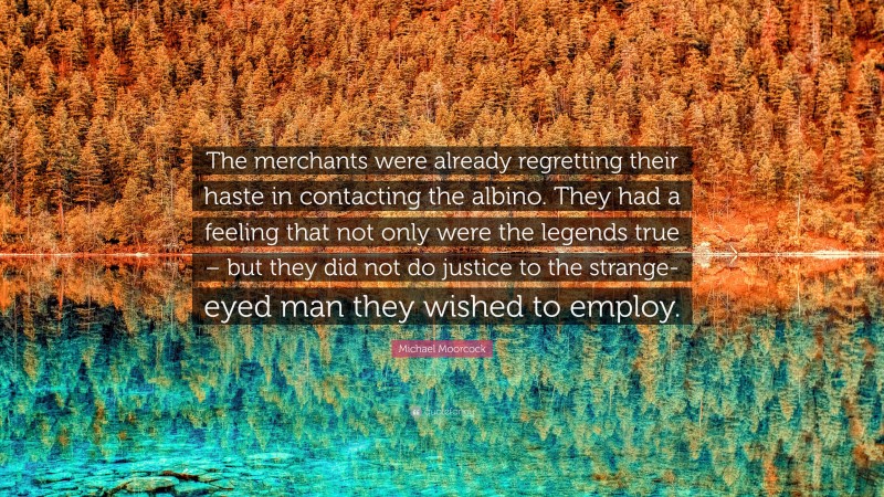 Michael Moorcock Quote: “The merchants were already regretting their haste in contacting the albino. They had a feeling that not only were the legends true – but they did not do justice to the strange-eyed man they wished to employ.”