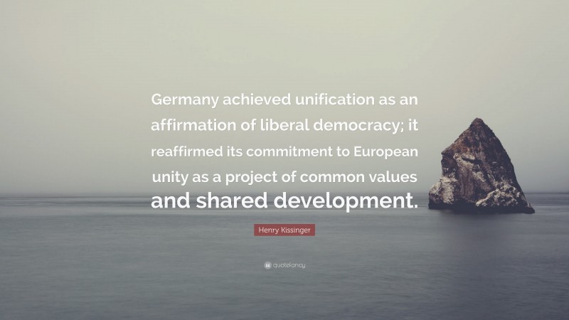 Henry Kissinger Quote: “Germany achieved unification as an affirmation of liberal democracy; it reaffirmed its commitment to European unity as a project of common values and shared development.”