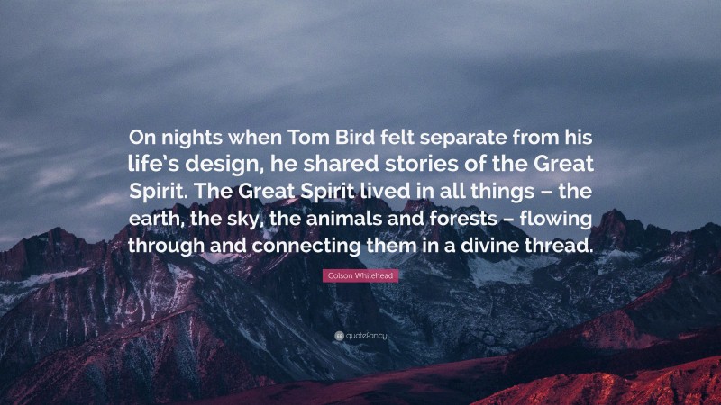 Colson Whitehead Quote: “On nights when Tom Bird felt separate from his life’s design, he shared stories of the Great Spirit. The Great Spirit lived in all things – the earth, the sky, the animals and forests – flowing through and connecting them in a divine thread.”