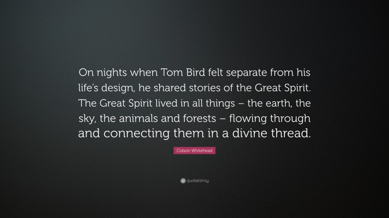Colson Whitehead Quote: “On nights when Tom Bird felt separate from his life’s design, he shared stories of the Great Spirit. The Great Spirit lived in all things – the earth, the sky, the animals and forests – flowing through and connecting them in a divine thread.”