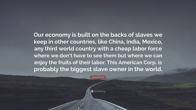 Jessica Bruder Quote: “Our economy is built on the backs of slaves we keep in other countries, like China, India, Mexico, any third world country with a cheap labor force where we don’t have to see them but where we can enjoy the fruits of their labor. This American Corp. is probably the biggest slave owner in the world.”