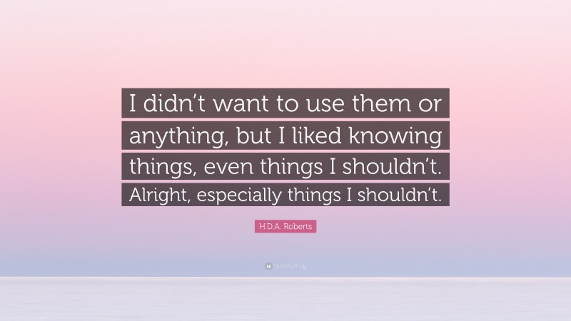 H.D.A. Roberts Quote: “I didn’t want to use them or anything, but I liked knowing things, even things I shouldn’t. Alright, especially things I shouldn’t.”