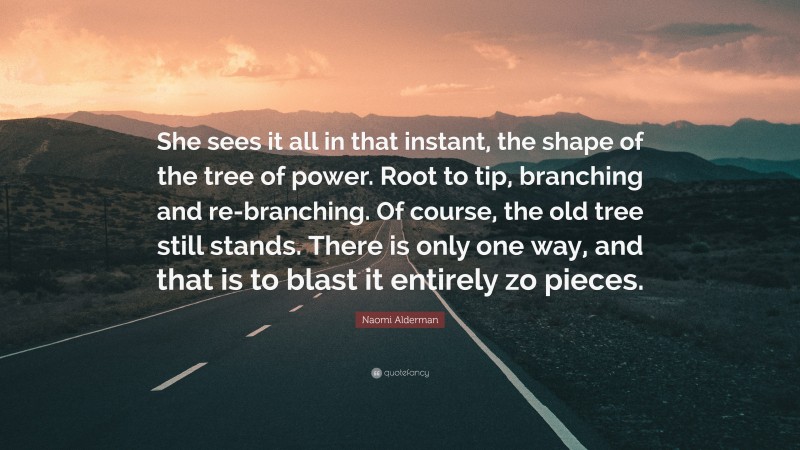 Naomi Alderman Quote: “She sees it all in that instant, the shape of the tree of power. Root to tip, branching and re-branching. Of course, the old tree still stands. There is only one way, and that is to blast it entirely zo pieces.”
