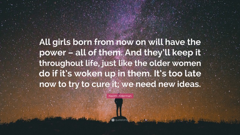 Naomi Alderman Quote: “All girls born from now on will have the power – all of them. And they’ll keep it throughout life, just like the older women do if it’s woken up in them. It’s too late now to try to cure it; we need new ideas.”