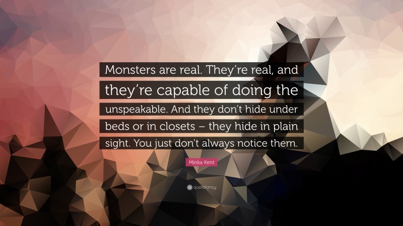 Minka Kent Quote: “Monsters are real. They’re real, and they’re capable of doing the unspeakable. And they don’t hide under beds or in closets – they hide in plain sight. You just don’t always notice them.”