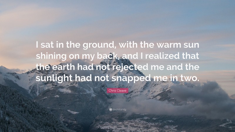 Chris Cleave Quote: “I sat in the ground, with the warm sun shining on my back, and I realized that the earth had not rejected me and the sunlight had not snapped me in two.”