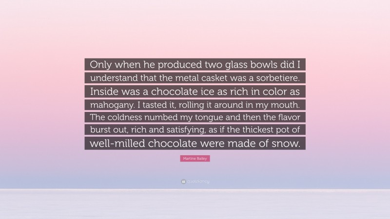 Martine Bailey Quote: “Only when he produced two glass bowls did I understand that the metal casket was a sorbetiere. Inside was a chocolate ice as rich in color as mahogany. I tasted it, rolling it around in my mouth. The coldness numbed my tongue and then the flavor burst out, rich and satisfying, as if the thickest pot of well-milled chocolate were made of snow.”