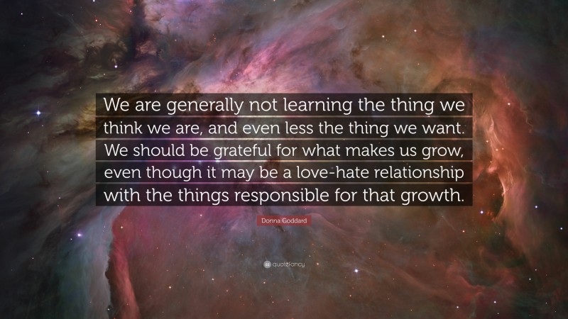 Donna Goddard Quote: “We are generally not learning the thing we think we are, and even less the thing we want. We should be grateful for what makes us grow, even though it may be a love-hate relationship with the things responsible for that growth.”