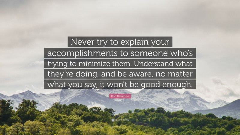 Ron Baratono Quote: “Never try to explain your accomplishments to someone who’s trying to minimize them. Understand what they’re doing, and be aware, no matter what you say, it won’t be good enough.”