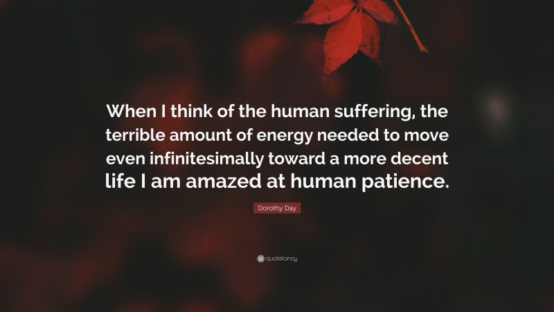 Dorothy Day Quote: “When I think of the human suffering, the terrible amount of energy needed to move even infinitesimally toward a more decent life I am amazed at human patience.”