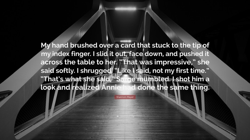 Shannon Mayer Quote: “My hand brushed over a card that stuck to the tip of my index finger. I slid it out, face down, and pushed it across the table to her. “That was impressive,” she said softly. I shrugged. “Like I said, not my first time.” “That’s what she said,” Sarge mumbled. I shot him a look and realized Annie had done the same thing.”