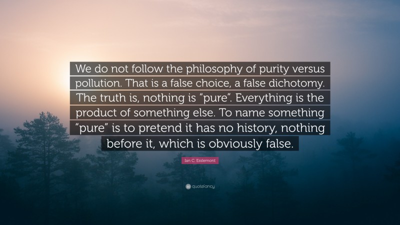 Ian C. Esslemont Quote: “We do not follow the philosophy of purity versus pollution. That is a false choice, a false dichotomy. The truth is, nothing is “pure”. Everything is the product of something else. To name something “pure” is to pretend it has no history, nothing before it, which is obviously false.”