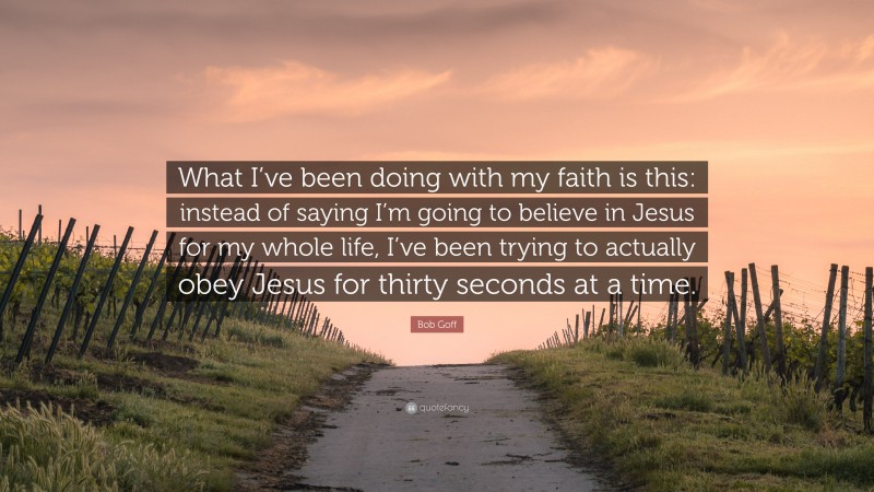 Bob Goff Quote: “What I’ve been doing with my faith is this: instead of saying I’m going to believe in Jesus for my whole life, I’ve been trying to actually obey Jesus for thirty seconds at a time.”