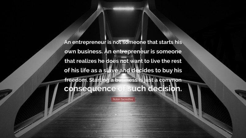 Robin Sacredfire Quote: “An entrepreneur is not someone that starts his own business. An entrepreneur is someone that realizes he does not want to live the rest of his life as a slave and decides to buy his freedom. Starting a business is just a common consequence of such decision.”