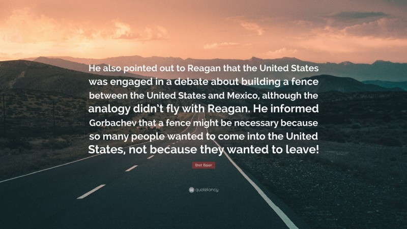 Bret Baier Quote: “He also pointed out to Reagan that the United States was engaged in a debate about building a fence between the United States and Mexico, although the analogy didn’t fly with Reagan. He informed Gorbachev that a fence might be necessary because so many people wanted to come into the United States, not because they wanted to leave!”