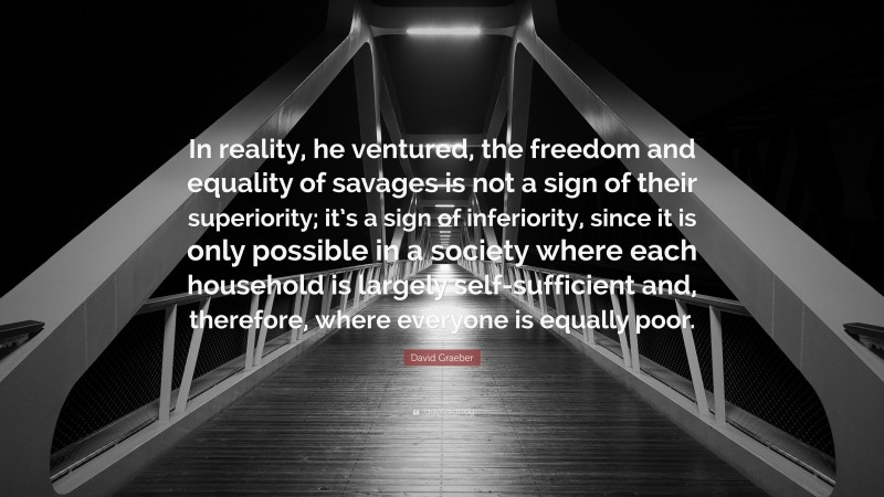 David Graeber Quote: “In reality, he ventured, the freedom and equality of savages is not a sign of their superiority; it’s a sign of inferiority, since it is only possible in a society where each household is largely self-sufficient and, therefore, where everyone is equally poor.”