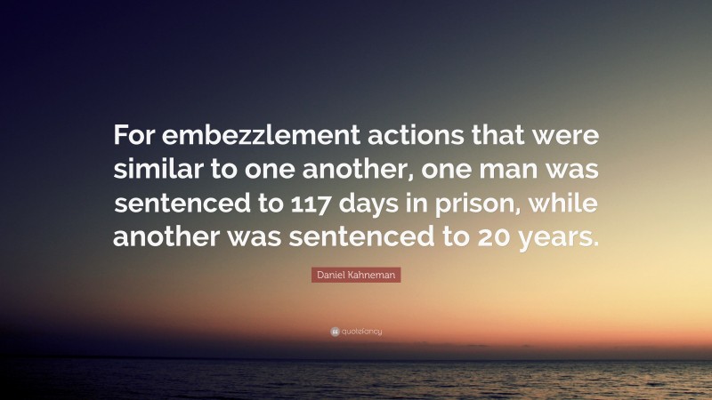 Daniel Kahneman Quote: “For embezzlement actions that were similar to one another, one man was sentenced to 117 days in prison, while another was sentenced to 20 years.”