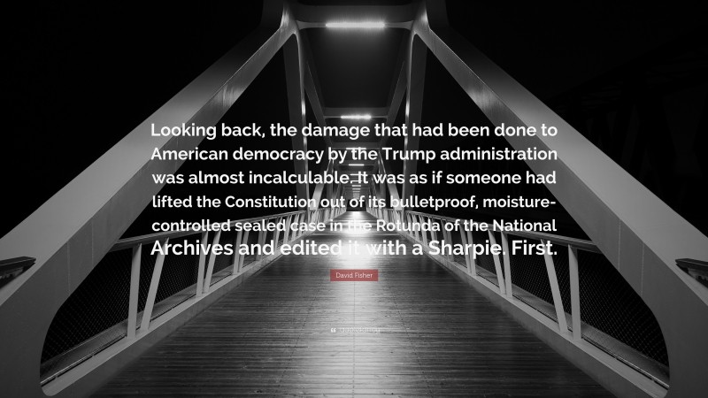 David Fisher Quote: “Looking back, the damage that had been done to American democracy by the Trump administration was almost incalculable. It was as if someone had lifted the Constitution out of its bulletproof, moisture-controlled sealed case in the Rotunda of the National Archives and edited it with a Sharpie. First.”