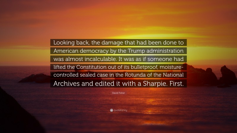 David Fisher Quote: “Looking back, the damage that had been done to American democracy by the Trump administration was almost incalculable. It was as if someone had lifted the Constitution out of its bulletproof, moisture-controlled sealed case in the Rotunda of the National Archives and edited it with a Sharpie. First.”