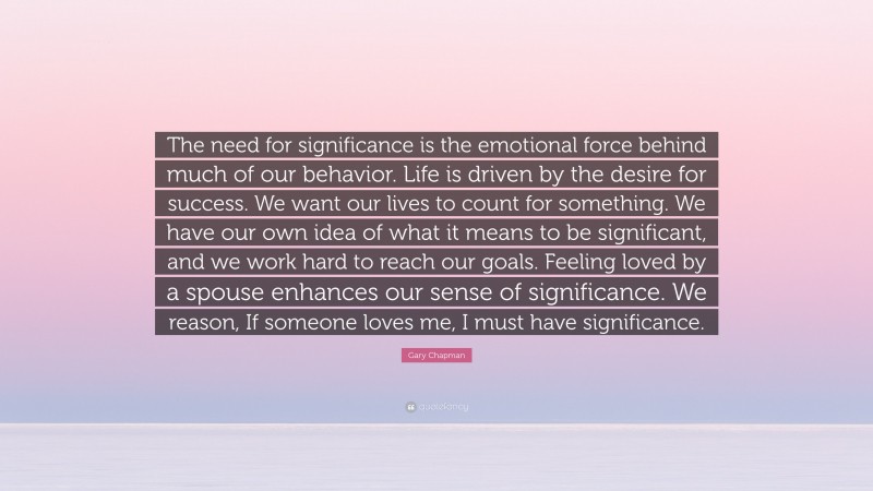 Gary Chapman Quote: “The need for significance is the emotional force behind much of our behavior. Life is driven by the desire for success. We want our lives to count for something. We have our own idea of what it means to be significant, and we work hard to reach our goals. Feeling loved by a spouse enhances our sense of significance. We reason, If someone loves me, I must have significance.”