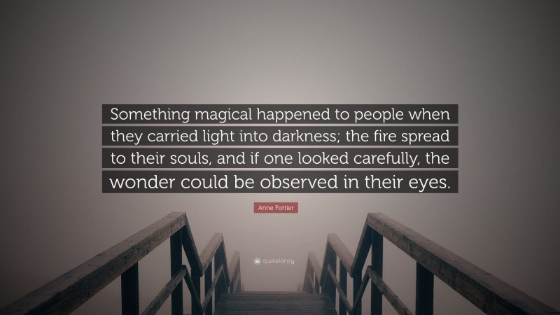Anne Fortier Quote: “Something magical happened to people when they carried light into darkness; the fire spread to their souls, and if one looked carefully, the wonder could be observed in their eyes.”