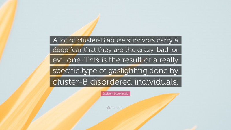 Jackson MacKenzie Quote: “A lot of cluster-B abuse survivors carry a deep fear that they are the crazy, bad, or evil one. This is the result of a really specific type of gaslighting done by cluster-B disordered individuals.”