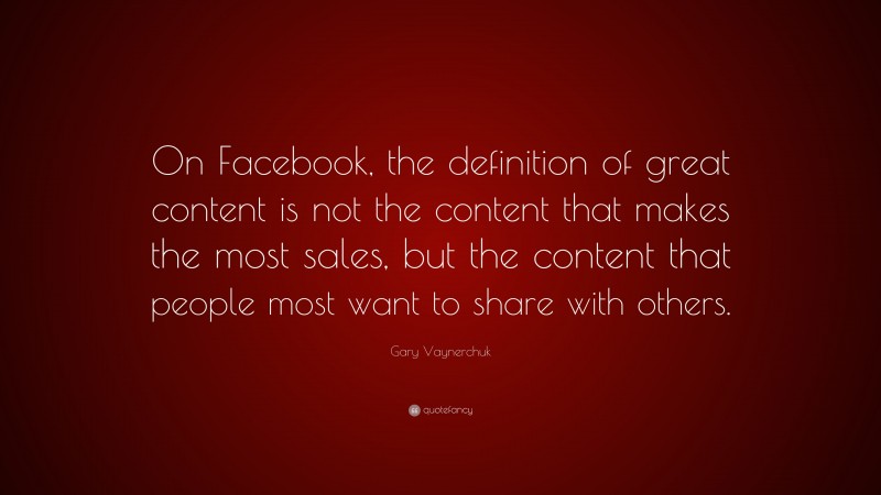 Gary Vaynerchuk Quote: “On Facebook, the definition of great content is not the content that makes the most sales, but the content that people most want to share with others.”