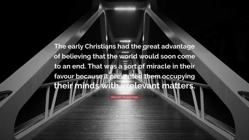 Malcolm Muggeridge Quote: “The early Christians had the great advantage of believing that the world would soon come to an end. That was a sort of miracle in their favour because it prevented them occupying their minds with irrelevant matters.”