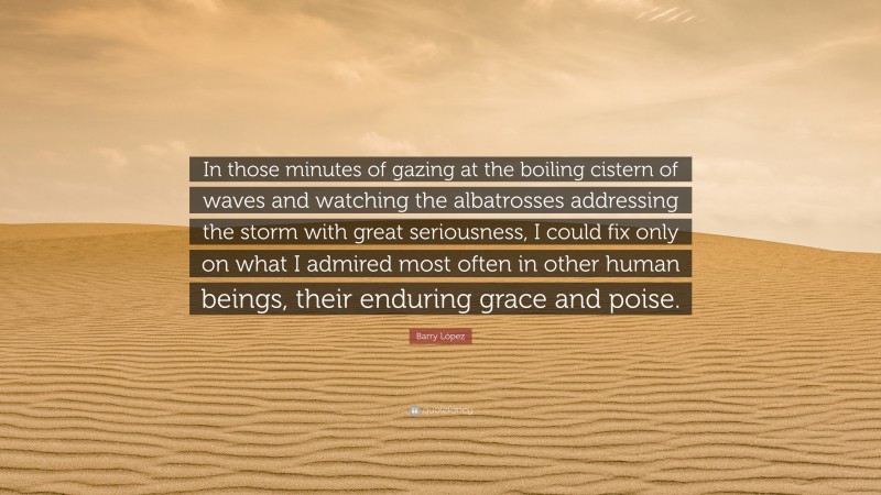 Barry López Quote: “In those minutes of gazing at the boiling cistern of waves and watching the albatrosses addressing the storm with great seriousness, I could fix only on what I admired most often in other human beings, their enduring grace and poise.”