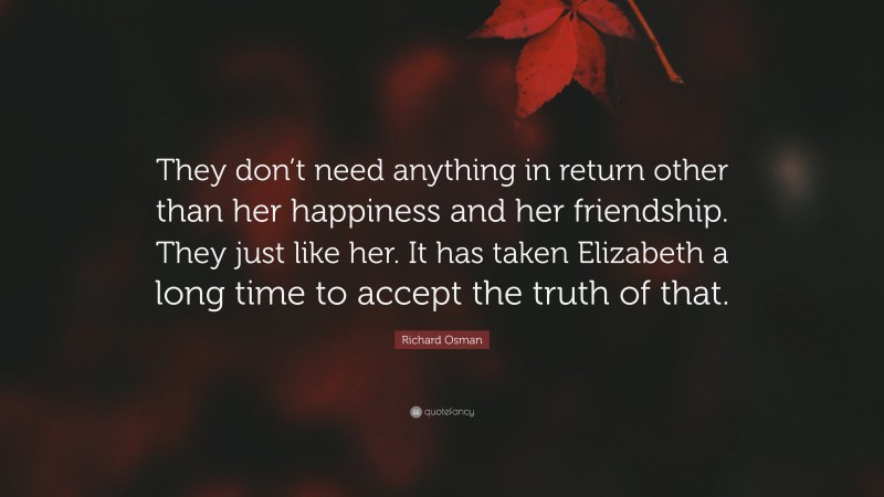 Richard Osman Quote: “They don’t need anything in return other than her happiness and her friendship. They just like her. It has taken Elizabeth a long time to accept the truth of that.”