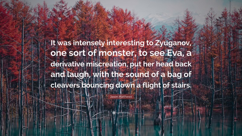 Jason Matthews Quote: “It was intensely interesting to Zyuganov, one sort of monster, to see Eva, a derivative miscreation, put her head back and laugh, with the sound of a bag of cleavers bouncing down a flight of stairs.”