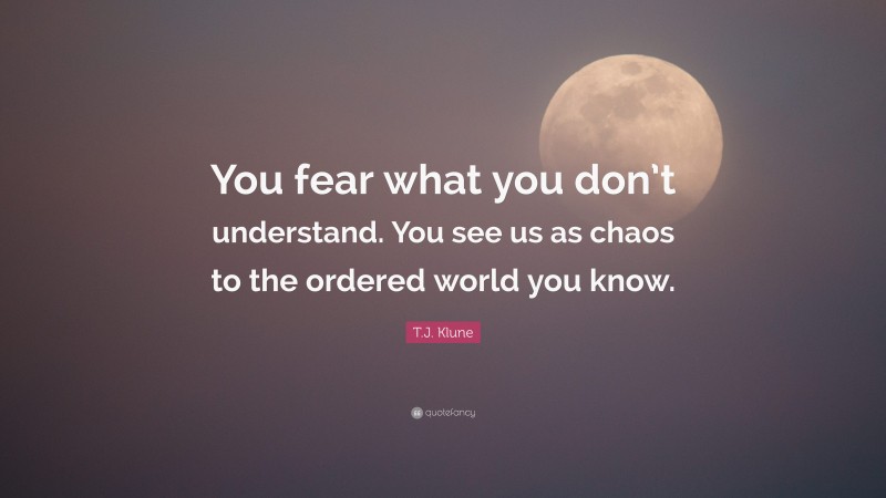 T.J. Klune Quote: “You fear what you don’t understand. You see us as chaos to the ordered world you know.”