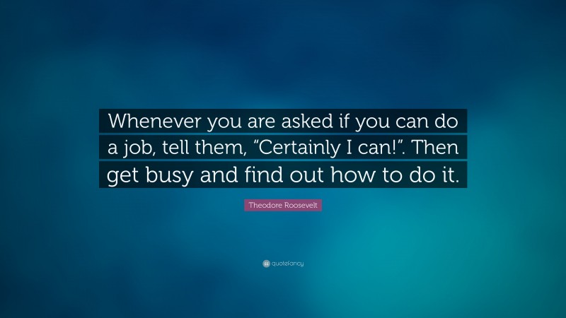Theodore Roosevelt Quote: “Whenever you are asked if you can do a job, tell them, “Certainly I can!”. Then get busy and find out how to do it.”