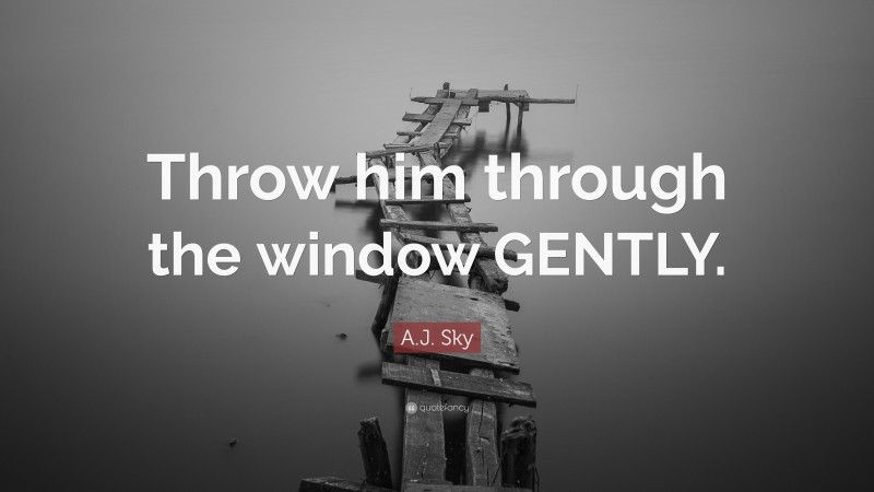 A.J. Sky Quote: “Throw him through the window GENTLY.”