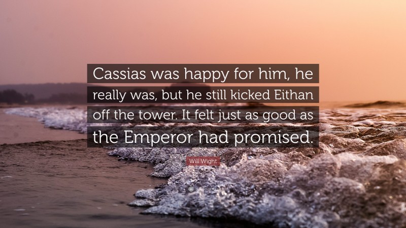 Will Wight Quote: “Cassias was happy for him, he really was, but he still kicked Eithan off the tower. It felt just as good as the Emperor had promised.”