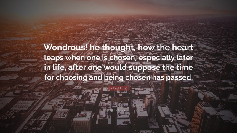Richard Russo Quote: “Wondrous! he thought, how the heart leaps when one is chosen, especially later in life, after one would suppose the time for choosing and being chosen has passed.”