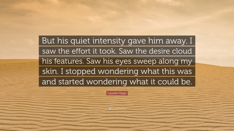 Laurelin Paige Quote: “But his quiet intensity gave him away. I saw the effort it took. Saw the desire cloud his features. Saw his eyes sweep along my skin. I stopped wondering what this was and started wondering what it could be.”