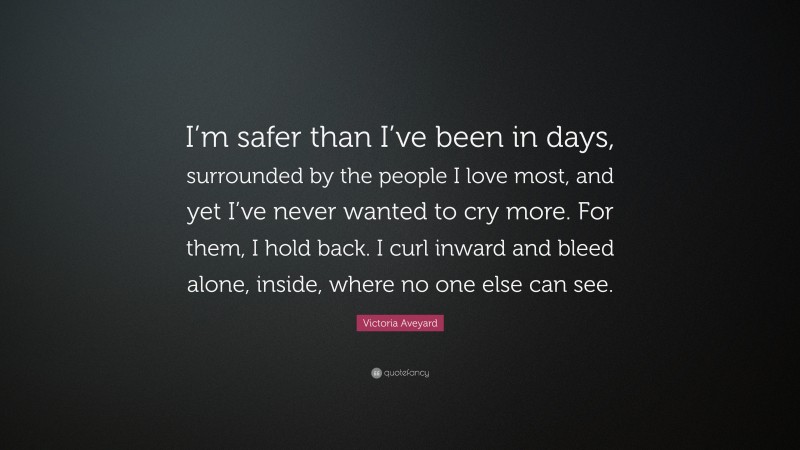 Victoria Aveyard Quote: “I’m safer than I’ve been in days, surrounded by the people I love most, and yet I’ve never wanted to cry more. For them, I hold back. I curl inward and bleed alone, inside, where no one else can see.”