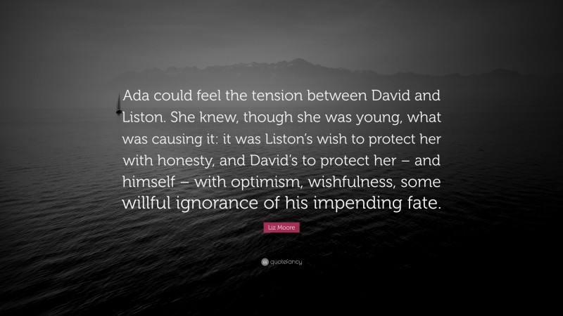 Liz Moore Quote: “Ada could feel the tension between David and Liston. She knew, though she was young, what was causing it: it was Liston’s wish to protect her with honesty, and David’s to protect her – and himself – with optimism, wishfulness, some willful ignorance of his impending fate.”