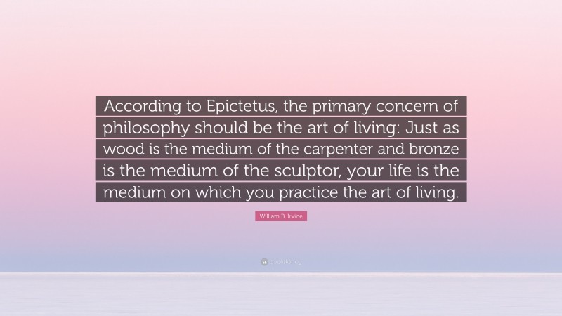William B. Irvine Quote: “According to Epictetus, the primary concern of philosophy should be the art of living: Just as wood is the medium of the carpenter and bronze is the medium of the sculptor, your life is the medium on which you practice the art of living.”