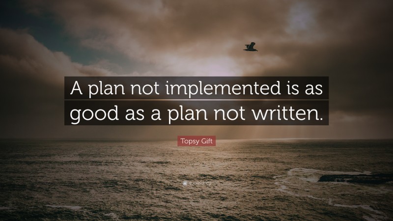 Topsy Gift Quote: “A plan not implemented is as good as a plan not written.”