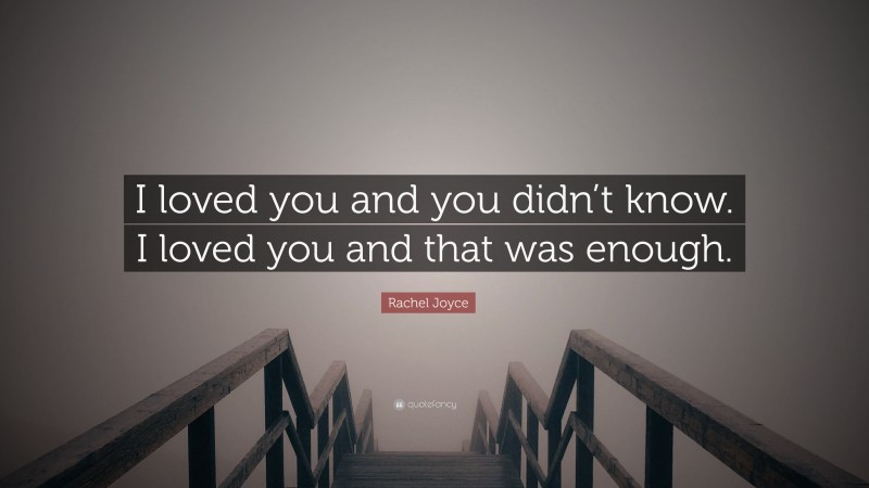 Rachel Joyce Quote: “I loved you and you didn’t know. I loved you and that was enough.”