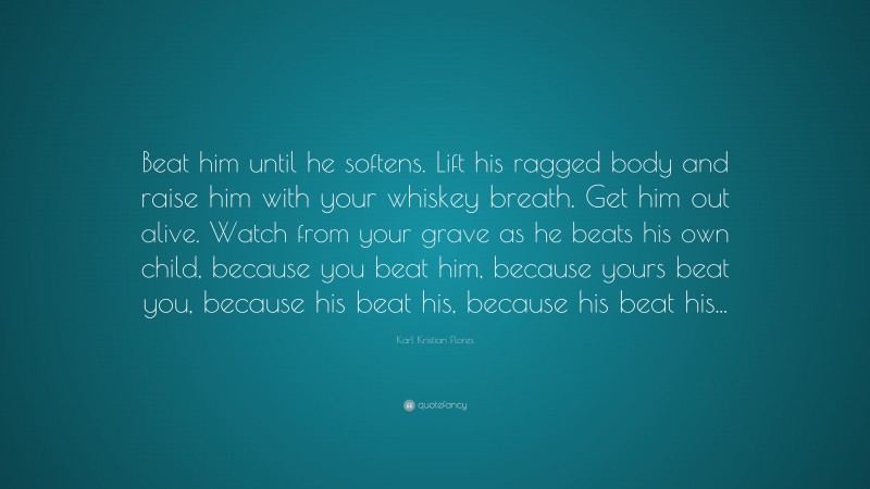 Karl Kristian Flores Quote: “Beat him until he softens. Lift his ragged body and raise him with your whiskey breath. Get him out alive. Watch from your grave as he beats his own child, because you beat him, because yours beat you, because his beat his, because his beat his...”