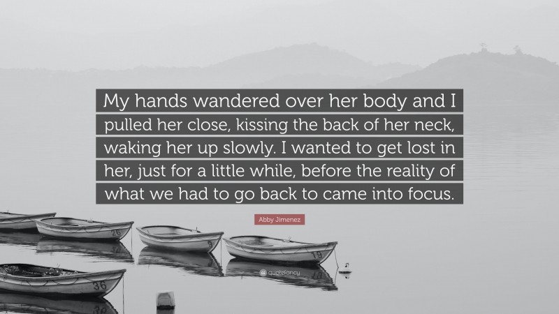 Abby Jimenez Quote: “My hands wandered over her body and I pulled her close, kissing the back of her neck, waking her up slowly. I wanted to get lost in her, just for a little while, before the reality of what we had to go back to came into focus.”