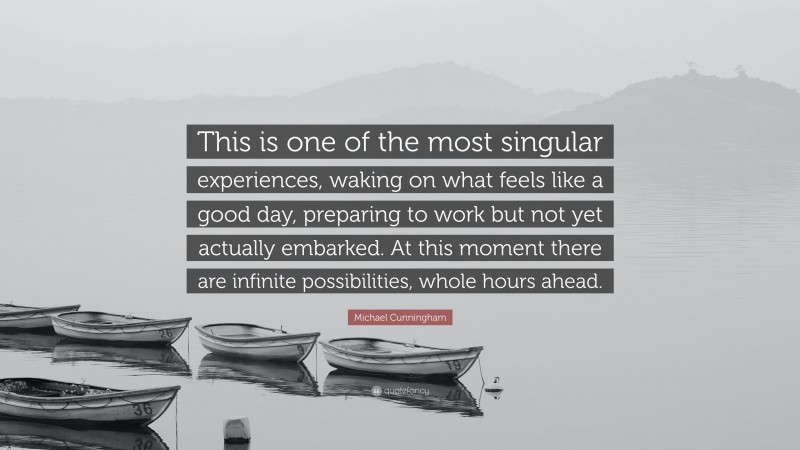 Michael Cunningham Quote: “This is one of the most singular experiences, waking on what feels like a good day, preparing to work but not yet actually embarked. At this moment there are infinite possibilities, whole hours ahead.”