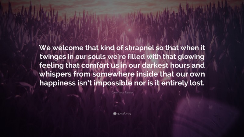 Carrie Hope Fletcher Quote: “We welcome that kind of shrapnel so that when it twinges in our souls we’re filled with that glowing feeling that comfort us in our darkest hours and whispers from somewhere inside that our own happiness isn’t impossible nor is it entirely lost.”