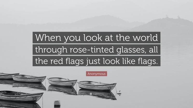 Anonymous Quote: “When you look at the world through rose-tinted glasses, all the red flags just look like flags.”
